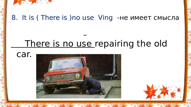 8. It is ( There is )no use Ving - не имеет смысла    There is no use repairing the old car.