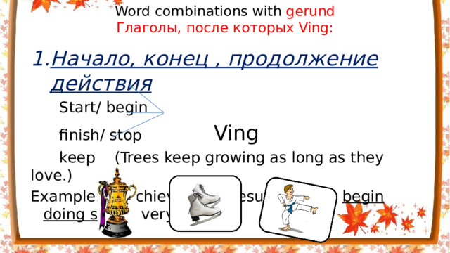 Word combinations with gerund  Глаголы, после которых Ving: Начало, конец , продолжение действия  Start/ begin  finish/ stop Ving  keep (Trees keep growing as long as they love.) Example: To achieve good results people begin doing s ports very early.