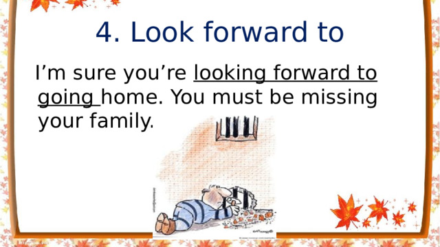 4. Look forward to  I’m sure you’re looking forward to going home. You must be missing your family.