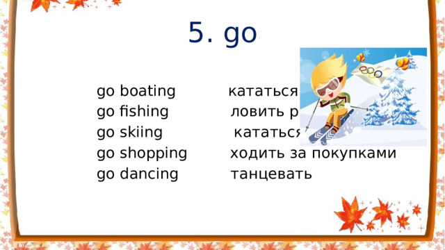 5. go  go boating кататься на лодке  go fishing ловить рыбу  go skiing кататься на лыжах  go shopping ходить за покупками  go dancing танцевать