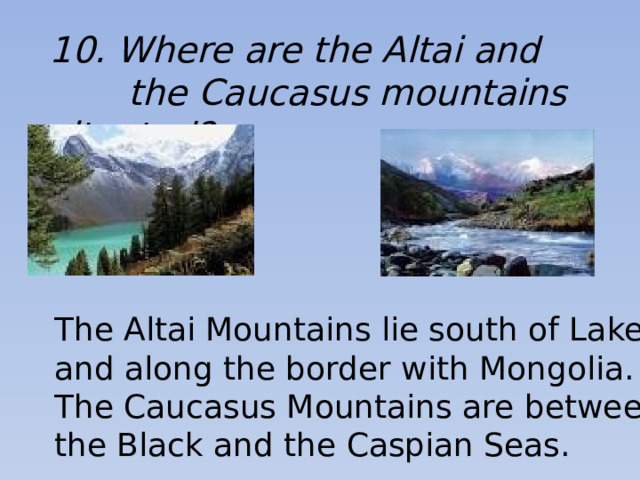 10. Where are the Altai and  the Caucasus mountains situated? The Altai Mountains lie south of Lake Baikal and along the border with Mongolia. The Caucasus Mountains are between the Black and the Caspian Seas.