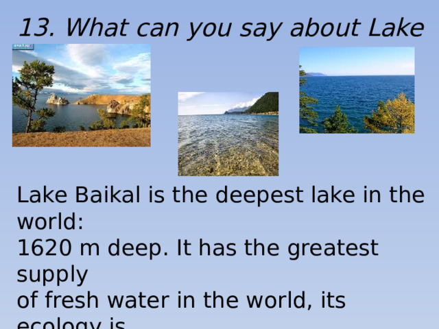 13. What can you say about Lake Baikal? Lake Baikal is the deepest lake in the world: 1620 m deep. It has the greatest supply of fresh water in the world, its ecology is unique, it is also famous for its picturesque scenery.