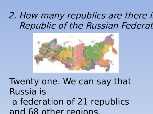2. How many republics are there in the  Republic of the Russian Federation? Twenty one. We can say that Russia is  a federation of 21 republics and 68 other regions.
