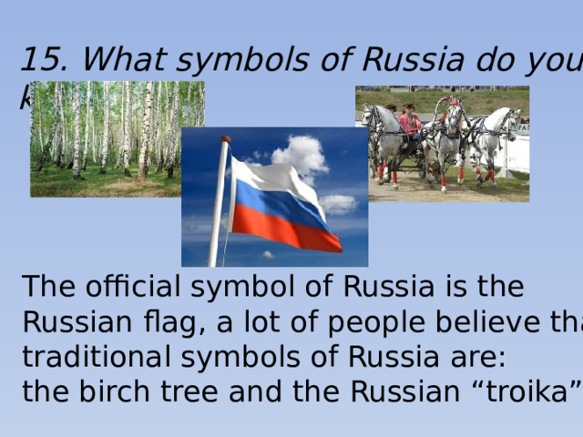 15. What symbols of Russia do you know? The official symbol of Russia is the Russian flag, a lot of people believe that traditional symbols of Russia are: the birch tree and the Russian “troika”.