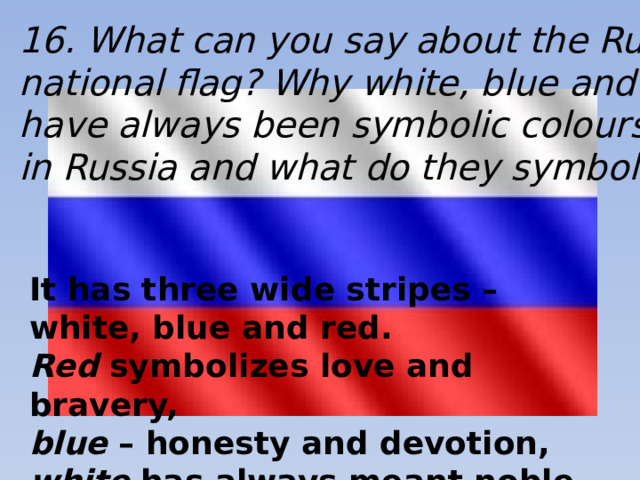 16. What can you say about the Russian national flag? Why white, blue and red have always been symbolic colours in Russia and what do they symbolize? It has three wide stripes – white, blue and red.  Red symbolizes love and bravery, blue – honesty and devotion, white has always meant noble and sincere.