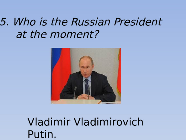 5. Who is the Russian President  at the moment? Vladimir Vladimirovich Putin.