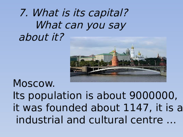 7. What is its capital?  What can you say about it? Moscow. Its population is about 9000000, it was founded about 1147, it is a big  industrial and cultural centre …