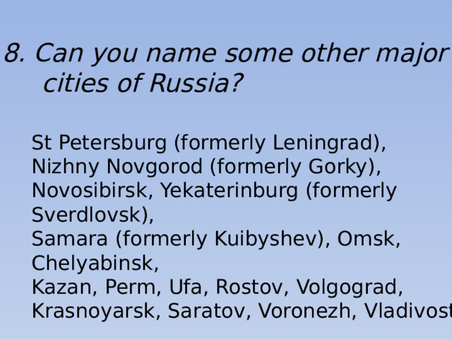 8. Can you name some other major  cities of Russia? St Petersburg (formerly Leningrad), Nizhny Novgorod (formerly Gorky), Novosibirsk, Yekaterinburg (formerly Sverdlovsk), Samara (formerly Kuibyshev), Omsk, Chelyabinsk, Kazan, Perm, Ufa, Rostov, Volgograd, Krasnoyarsk, Saratov, Voronezh, Vladivostok.