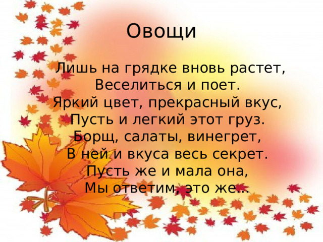 Овощи  Лишь на грядке вновь растет,  Веселиться и поет.  Яркий цвет, прекрасный вкус,  Пусть и легкий этот груз.  Борщ, салаты, винегрет,  В ней и вкуса весь секрет.  Пусть же и мала она,  Мы ответим, это же…