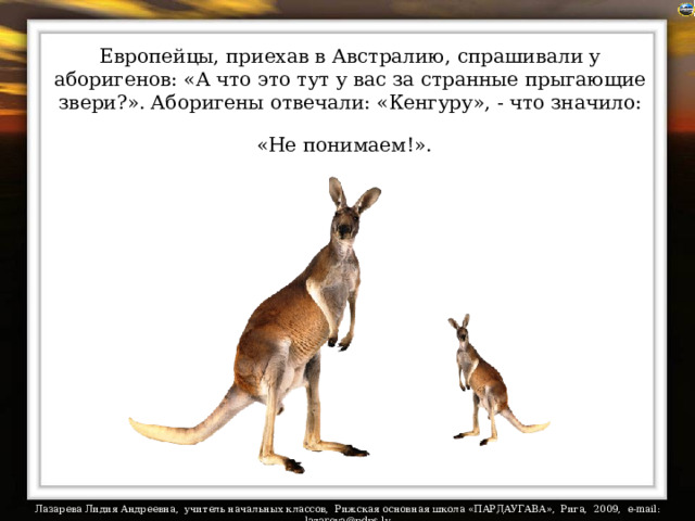 Европейцы, приехав в Австралию, спрашивали у аборигенов: «А что это тут у вас за странные прыгающие звери?». Аборигены отвечали: «Кенгуру», - что значило: «Не понимаем!».