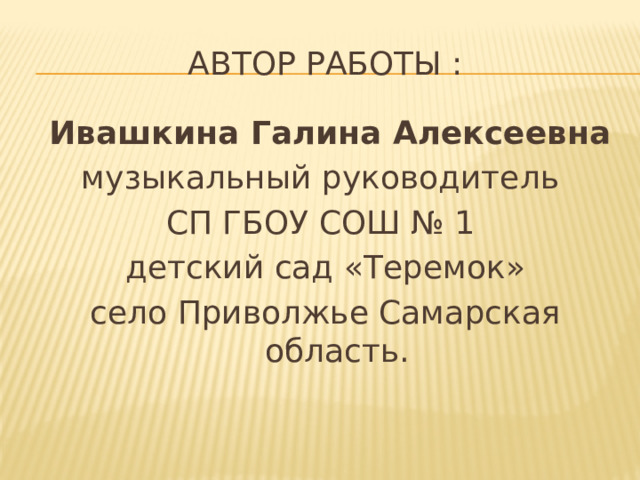 Автор работы :  Ивашкина Галина Алексеевна музыкальный руководитель СП ГБОУ СОШ № 1 детский сад «Теремок» село Приволжье Самарская область.