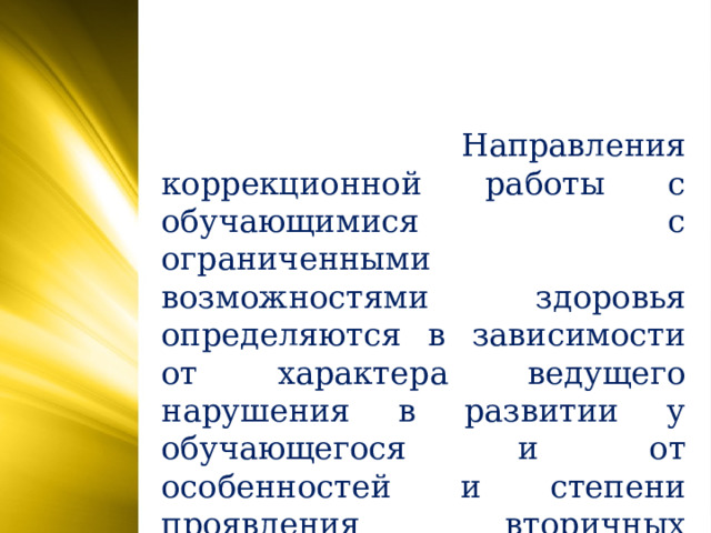 Направления коррекционной работы с обучающимися с ограниченными возможностями здоровья определяются в зависимости от характера ведущего нарушения в развитии у обучающегося и от особенностей и степени проявления вторичных недостатков. 5