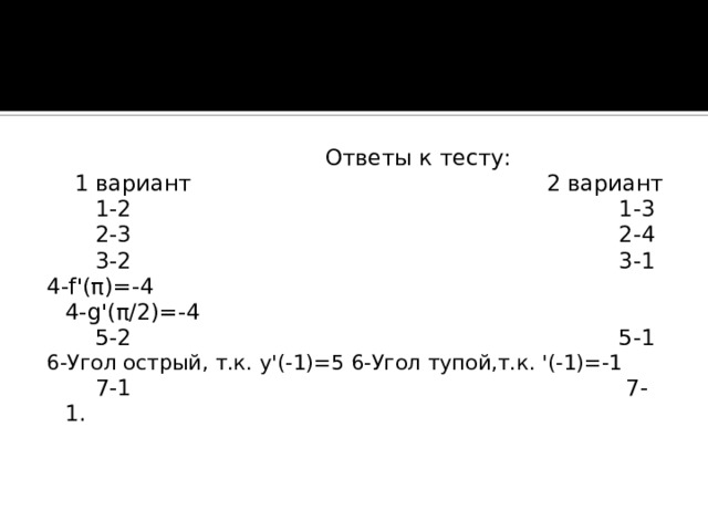 Ответы к тесту:  1 вариант 2 вариант  1-2 1-3  2-3 2-4  3-2 3-1 4- f '( π )=-4 4- g '( π /2)=-4  5-2 5-1 6-Угол острый, т.к. y '(-1)=5 6-Угол тупой,т.к. '(-1)=-1  7-1 7-1.