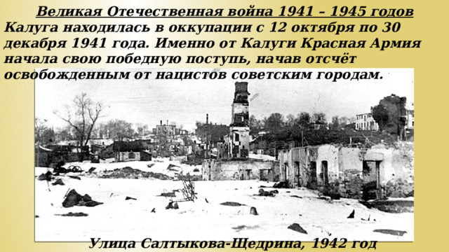 Великая Отечественная война 1941 – 1945 годов Калуга находилась в оккупации с 12 октября по 30 декабря 1941 года. Именно от Калуги Красная Армия начала свою победную поступь, начав отсчёт освобожденным от нацистов советским городам. Улица Салтыкова-Щедрина, 1942 год