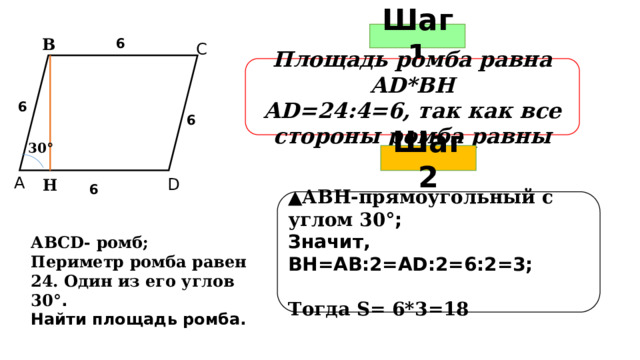 Шаг 1 В 6 С Площадь ромба равна АD*ВН АD=24:4=6, так как все стороны ромба равны В 6 6 30 ° Шаг 2 А D Н 6 ▲ АВН-прямоугольный с углом 30 °; Значит, ВН=АВ:2=АD:2=6:2=3;  Тогда S= 6*3=18 АВСD- ромб; Периметр ромба равен 24. Один из его углов 30 °. Найти площадь ромба.