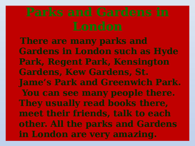 Parks and Gardens in London  There are many parks and Gardens in London such as Hyde Park, Regent Park, Kensington Gardens, Kew Gardens, St. Jame’s Park and Greenwich Park. You can see many people there. They usually read books there, meet their friends, talk to each other. All the parks and Gardens in London are very amazing.