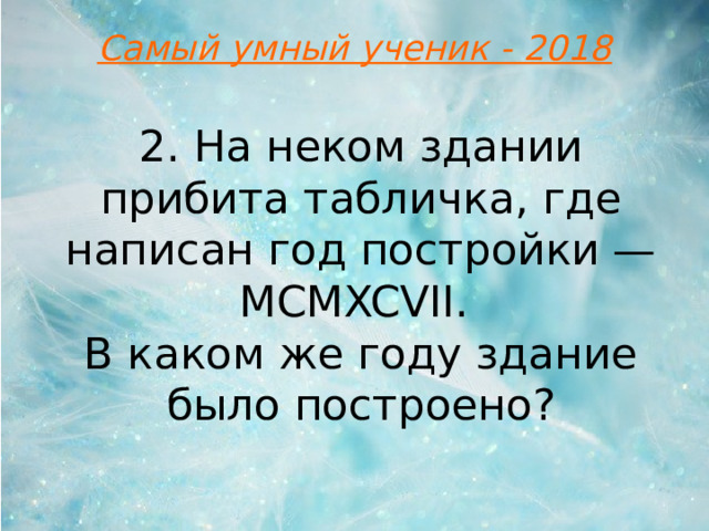 Самый умный ученик - 2018 2. На неком здании прибита табличка, где написан год постройки — MCMXCVII. В каком же году здание было построено?