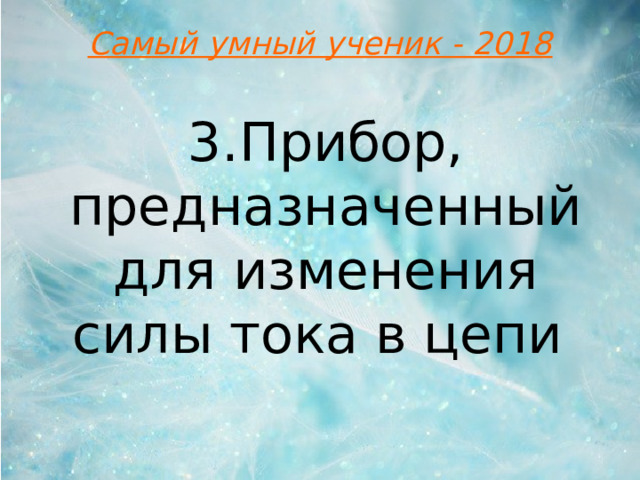 Самый умный ученик - 2018 3.Прибор, предназначенный для изменения силы тока в цепи 