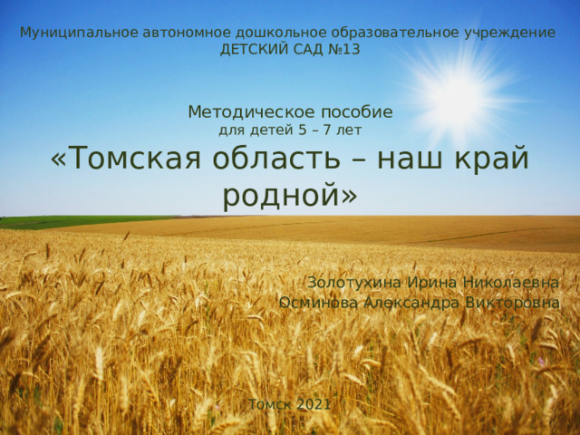 Муниципальное автономное дошкольное образовательное учреждение  ДЕТСКИЙ САД №13     Методическое пособие  для детей 5 – 7 лет  «Томская область – наш край родной»      Золотухина Ирина Николаевна  Осминова Александра Викторовна       Томск 2021