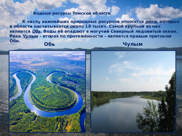 Водные ресурсы Томской области     К числу важнейших природных ресурсов относятся реки , которых в области насчитывается около 18 тысяч. Самой крупной из них является Обь . Воды её впадают в могучий Северный ледовитый океан. Река Чулым – вторая по протяжённости – является правым притоком Оби. Обь Чулым 1