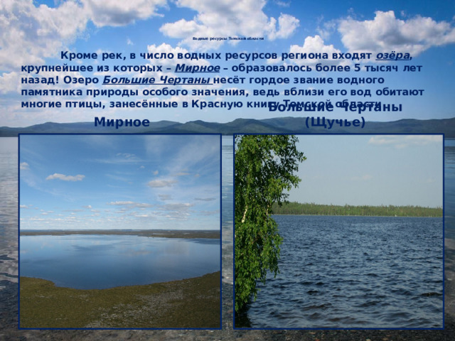 Водные ресурсы Томской области      Кроме рек, в число водных ресурсов региона входят озёра , крупнейшее из которых – Мирное – образовалось более 5 тысяч лет назад! Озеро Большие Чертаны несёт гордое звание водного памятника природы особого значения, ведь вблизи его вод обитают многие птицы, занесённые в Красную книгу Томской области. Мирное Большие Чертаны (Щучье) 1