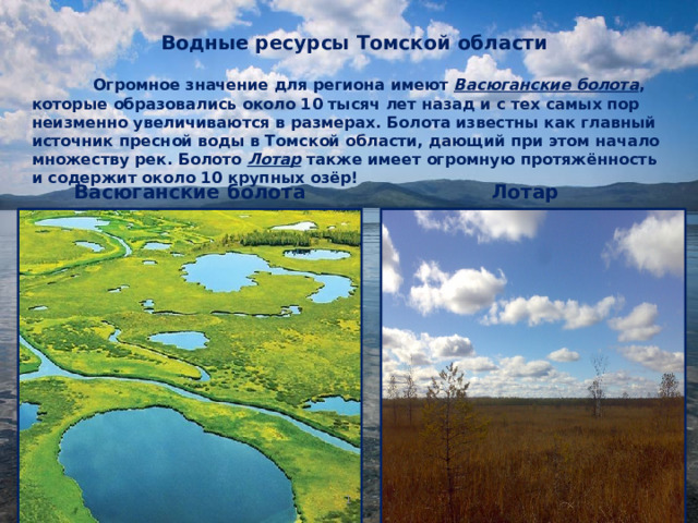 Водные ресурсы Томской области       Огромное значение для региона имеют Васюганские болота , которые  образовались около 10 тысяч лет назад и с тех самых пор неизменно увеличиваются в размерах. Болота известны как главный источник пресной воды в Томской области, дающий при этом начало множеству рек. Болото Лотар также имеет огромную протяжённость и содержит около 10 крупных озёр! Васюганские болота Лотар 1