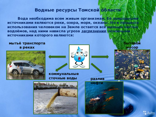 Водные ресурсы Томской области Вода необходима всем живым организмам. Её природными источниками являются реки, озера, моря, океаны. Но в процессе использования человеком на Земле остается всё меньше чистых водоёмов, над ними нависла угроза загрязнения , основными источниками которого являются: мытьё транспорта в реках бытовой  мусор коммунальные сточные воды разлив нефти 1