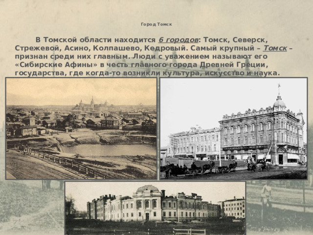 Город Томск    В Томской области находится 6 городов : Томск, Северск, Стрежевой, Асино, Колпашево, Кедровый. Самый крупный – Томск – признан среди них главным. Люди с уважением называют его «Сибирские Афины» в честь главного города Древней Греции, государства, где когда-то возникли культура, искусство и наука. 1