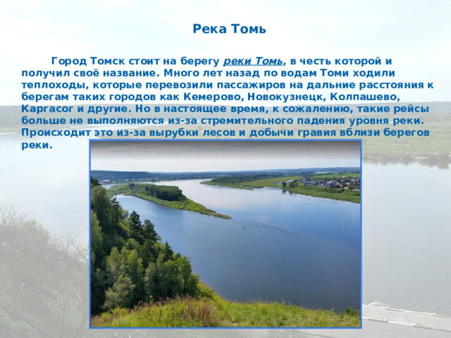 Река Томь Город Томск стоит на берегу реки Томь , в честь которой и получил своё название. Много лет назад по водам Томи ходили теплоходы, которые перевозили пассажиров на дальние расстояния к берегам таких городов как Кемерово, Новокузнецк, Колпашево, Каргасог и другие. Но в настоящее время, к сожалению, такие рейсы больше не выполняются из-за стремительного падения уровня реки. Происходит это из-за вырубки лесов и добычи гравия вблизи берегов реки. 1