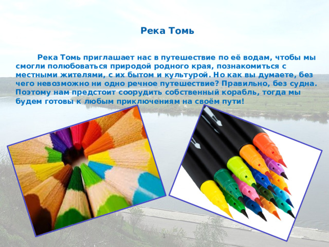 Река Томь Река Томь приглашает нас в путешествие по её водам, чтобы мы смогли полюбоваться природой родного края, познакомиться с местными жителями, с их бытом и культурой. Но как вы думаете, без чего невозможно ни одно речное путешествие? Правильно, без судна. Поэтому нам предстоит соорудить собственный корабль, тогда мы будем готовы к любым приключениям на своём пути! 1