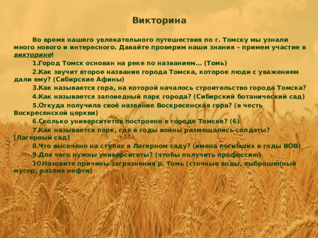 Викторина Во время нашего увлекательного путешествия по г. Томску мы узнали много нового и интересного. Давайте проверим наши знания – примем участие в викторине ! Город Томск основан на реке по названием… (Томь) Как звучит второе название города Томска, которое люди с уважением дали ему? (Сибирские Афины) Как называется гора, на которой началось строительство города Томска? Как называется заповедный парк города? (Сибирский ботанический сад) Откуда получила своё название Воскресенская гора? (в честь Воскресенской церкви) Сколько университетов построено в городе Томске? (6) Как называется парк, где в годы войны размещались солдаты? (Лагерный сад) Что высечено на стелах в Лагерном саду? (имена погибших в годы ВОВ) Для чего нужны университеты? (чтобы получить профессию) Назовите причины загрязнения р. Томь (сточные воды, выброшенный мусор, разлив нефти)    1