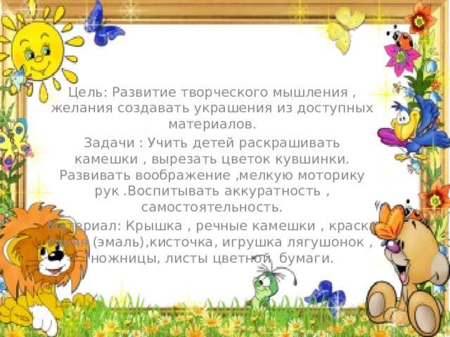 Цель: Развитие творческого мышления , желания создавать украшения из доступных материалов. Задачи : Учить детей раскрашивать камешки , вырезать цветок кувшинки. Развивать воображение ,мелкую моторику рук .Воспитывать аккуратность , самостоятельность. Материал: Крышка , речные камешки , краска синяя (эмаль),кисточка, игрушка лягушонок , ножницы, листы цветной бумаги.