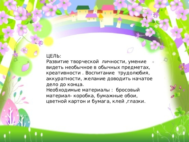 ЦЕЛЬ: Развитие творческой личности, умение видеть необычное в обычных предметах, креативности . Воспитание трудолюбия, аккуратности, желание доводить начатое дело до конца. Необходимые материалы : бросовый материал- коробка, бумажные обои, цветной картон и бумага, клей ,глазки.