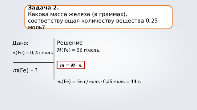Задача 2. Какова масса железа (в граммах), соответствующая количеству вещества 0,25 моль? Решение: Дано: m (Fe) – ?