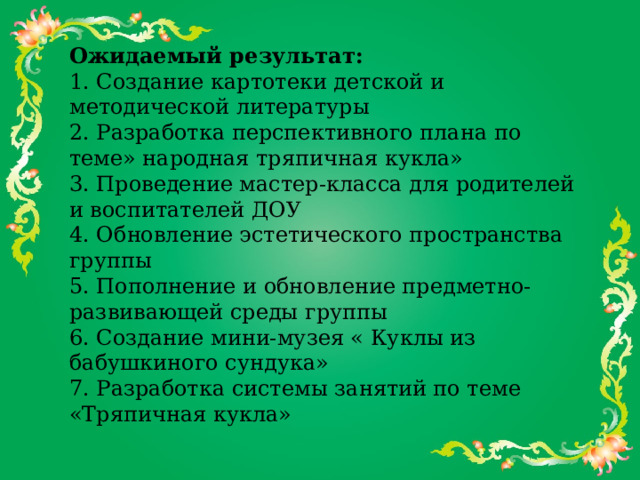 Ожидаемый результат: 1. Создание картотеки детской и методической литературы  2. Разработка перспективного плана по теме» народная тряпичная кукла»  3. Проведение мастер-класса для родителей и воспитателей ДОУ  4. Обновление эстетического пространства группы  5. Пополнение и обновление предметно-развивающей среды группы  6. Создание мини-музея « Куклы из бабушкиного сундука»  7. Разработка системы занятий по теме «Тряпичная кукла»