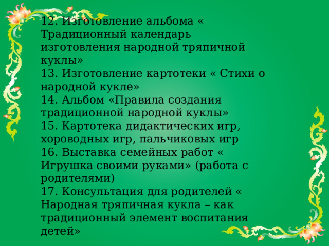 12. Изготовление альбома « Традиционный календарь изготовления народной тряпичной куклы»  13. Изготовление картотеки « Стихи о народной кукле»  14. Альбом «Правила создания традиционной народной куклы»  15. Картотека дидактических игр, хороводных игр, пальчиковых игр  16. Выставка семейных работ « Игрушка своими руками» (работа с родителями)  17. Консультация для родителей « Народная тряпичная кукла – как традиционный элемент воспитания детей»