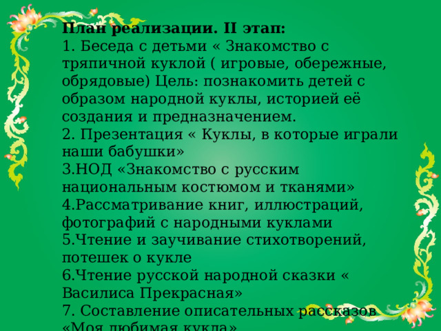 План реализации. II этап:  1. Беседа с детьми « Знакомство с тряпичной куклой ( игровые, обережные, обрядовые) Цель: познакомить детей с образом народной куклы, историей её создания и предназначением.  2. Презентация « Куклы, в которые играли наши бабушки»  3.НОД «Знакомство с русским национальным костюмом и тканями»  4.Рассматривание книг, иллюстраций, фотографий с народными куклами   5.Чтение и заучивание стихотворений, потешек о кукле  6.Чтение русской народной сказки « Василиса Прекрасная»  7. Составление описательных рассказов «Моя любимая кукла»