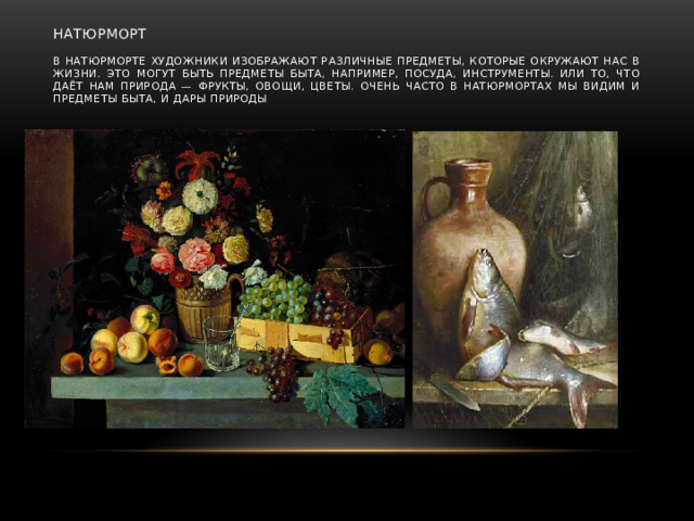 Натюрморт   В натюрморте художники изображают различные предметы, которые окружают нас в жизни. Это могут быть предметы быта, например, посуда, инструменты. Или то, что даёт нам природа — фрукты, овощи, цветы. Очень часто в натюрмортах мы видим и предметы быта, и дары природы
