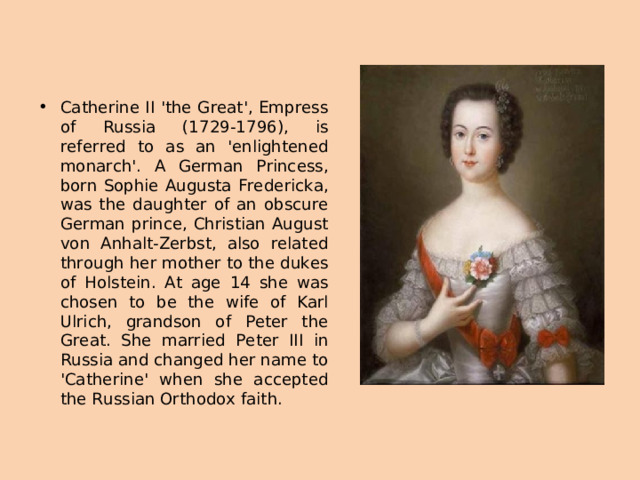 Catherine II 'the Great', Empress of Russia (1729-1796), is referred to as an 'enlightened monarch'. A German Princess, born Sophie Augusta Fredericka, was the daughter of an obscure German prince, Christian August von Anhalt-Zerbst, also related through her mother to the dukes of Holstein. At age 14 she was chosen to be the wife of Karl Ulrich, grandson of Peter the Great. She married Peter III in Russia and changed her name to 'Catherine' when she accepted the Russian Orthodox faith.