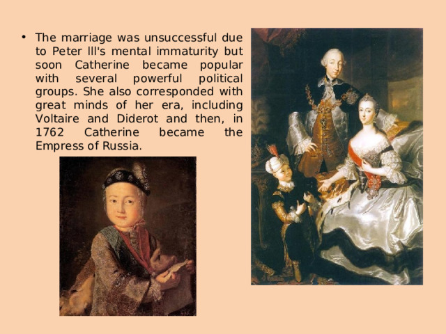 The marriage was unsuccessful due to Peter lll's mental immaturity but soon Catherine became popular with several powerful political groups. She also corresponded with great minds of her era, including Voltaire and Diderot and then, in 1762 Catherine became the Empress of Russia.