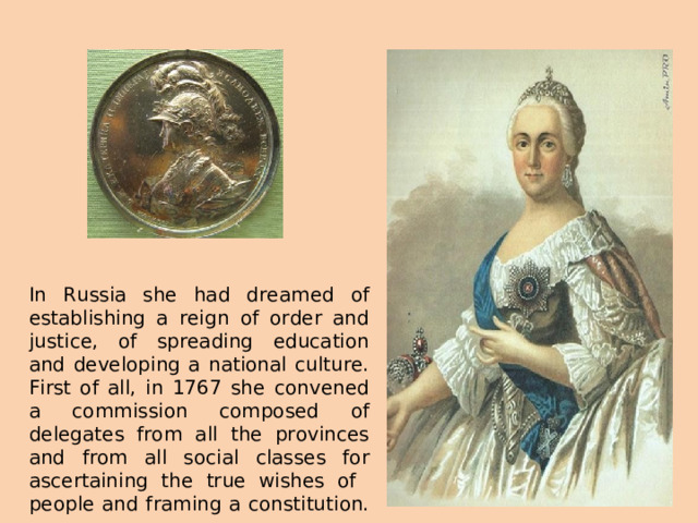 In Russia she had dreamed of establishing a reign of order and justice, of spreading education and developing a national culture. First of all, in 1767 she convened a commission composed of delegates from all the provinces and from all social classes for ascertaining the true wishes of people and framing a constitution.