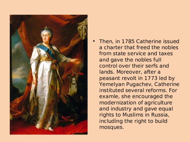 Then, in 1785 Catherine issued a charter that freed the nobles from state service and taxes and gave the nobles full control over their serfs and lands. Moreover, after a peasant revolt in 1773 led by Yemelyan Pugachev, Catherine instituted several reforms. For examle, she encouraged the modernization of agriculture and industry and gave equal rights to Muslims in Russia, including the right to build mosques.