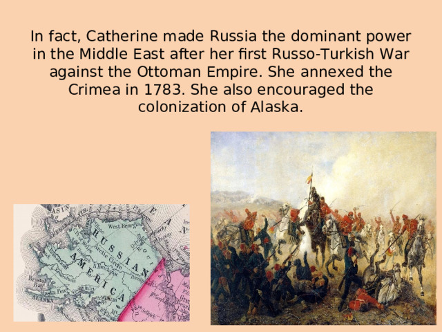 In fact, Catherine made Russia the dominant power in the Middle East after her first Russo-Turkish War against the Ottoman Empire. She annexed the Crimea in 1783. She also encouraged the colonization of Alaska.