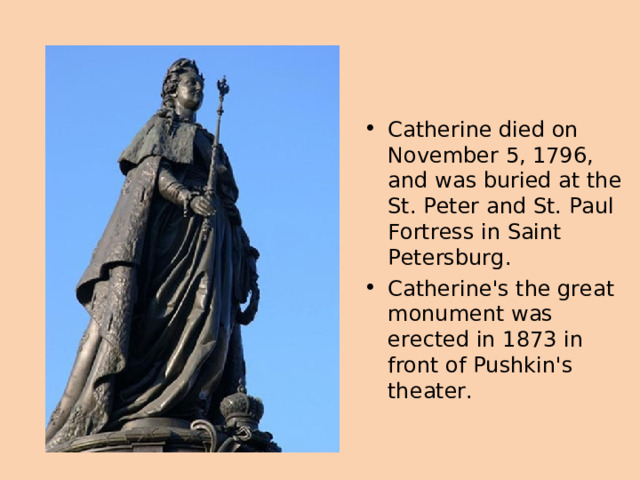 Catherine died on November 5, 1796, and was buried at the St. Peter and St. Paul Fortress in Saint Petersburg . Catherine's the great monument was erected in 1873 in front of Pushkin's theater.