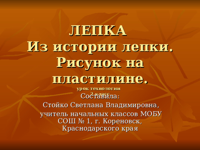 ЛЕПКА  Из истории лепки.  Рисунок на пластилине.  урок технологии   2 класс Составила:  Стойко Светлана Владимировна,  учитель начальных классов МОБУ СОШ № 1, г. Кореновск, Краснодарского края