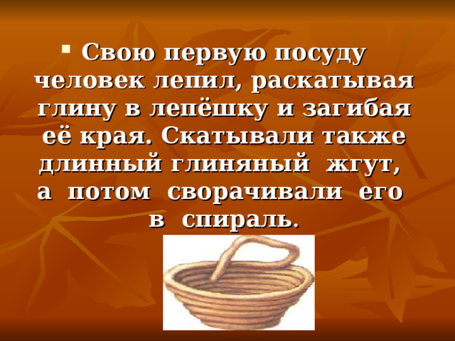 Свою первую посуду человек лепил, раскатывая глину в лепёшку и загибая её края. Скатывали также длинный глиняный жгут, а потом сворачивали его в спираль .