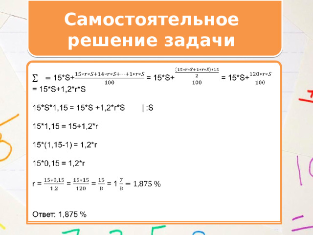 Самостоятельное решение задачи    15*S+ = 15*S+ = 15*S+ = 15*S+1,2*r*S 15*S*1,15 = 15*S +1,2*r*S | :S 15*1,15 = 15+1,2*r 15*(1,15-1) = 1,2*r 15*0,15 = 1,2*r r = = = = 1  Ответ: 1,875 %