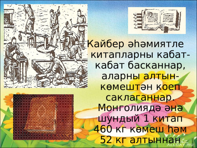 Кайбер әһәмиятле китапларны кабат-кабат басканнар, аларны алтын-көмештән коеп саклаганнар. Монголиядә әнә шундый 1 китап 460 кг көмеш һәм 52 кг алтыннан эшләнгән юка калайларга язылып калдырылган.