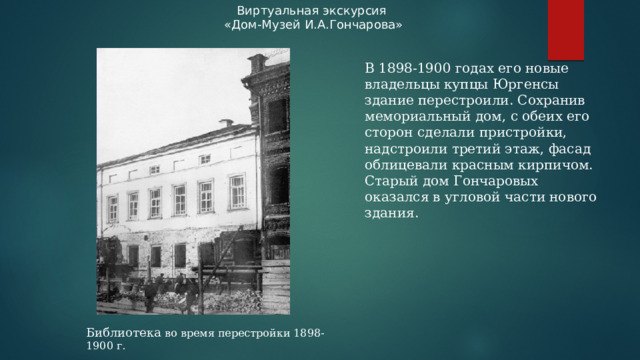 Виртуальная экскурсия «Дом-Музей И.А.Гончарова» В 1898-1900 годах его новые владельцы купцы Юргенсы здание перестроили. Сохранив мемориальный дом, с обеих его сторон сделали пристройки, надстроили третий этаж, фасад облицевали красным кирпичом. Старый дом Гончаровых оказался в угловой части нового здания. Библиотека во время перестройки 1898-1900 г.