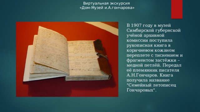 Виртуальная экскурсия «Дом-Музей и.А.гончарова» В 1907 году в музей Симбирской губернской учёной архивной комиссии поступила рукописная книга в коричневом кожаном переплете с тиснением и фрагментом застёжки – медной петлёй. Передал её племянник писателя А.Н.Гончаров. Книга получила название 